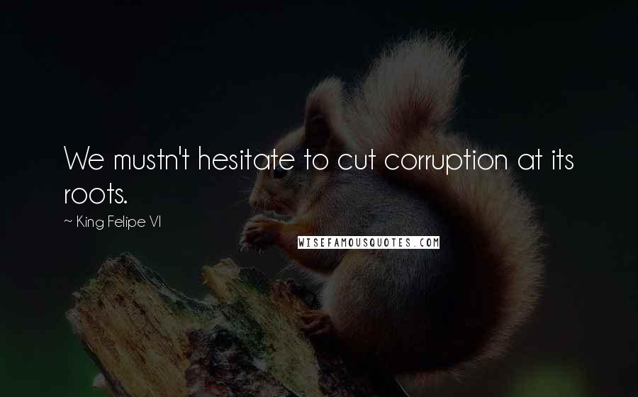 King Felipe VI Quotes: We mustn't hesitate to cut corruption at its roots.