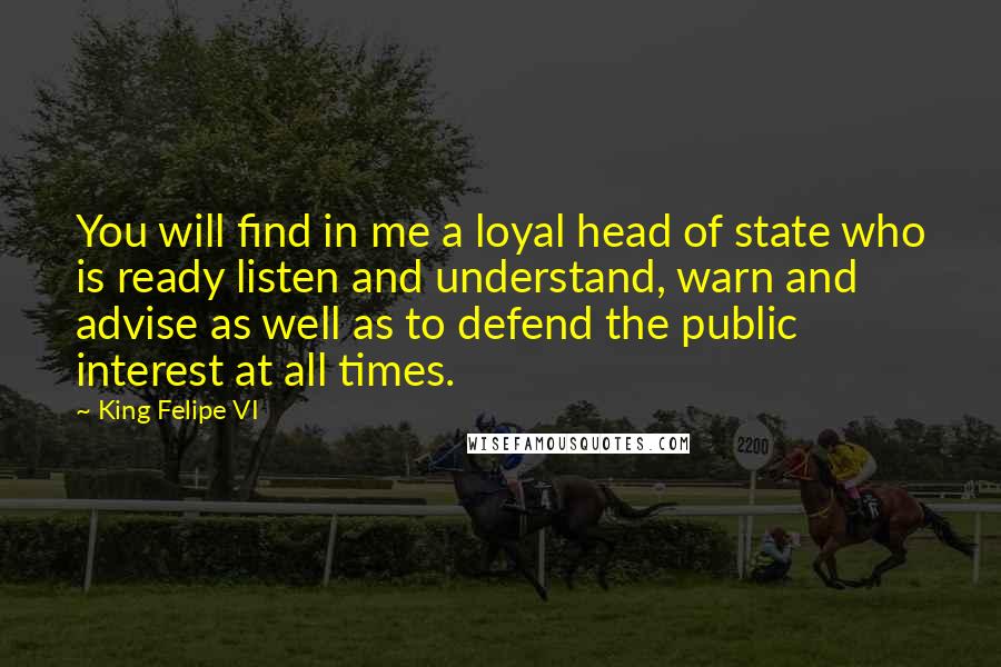 King Felipe VI Quotes: You will find in me a loyal head of state who is ready listen and understand, warn and advise as well as to defend the public interest at all times.