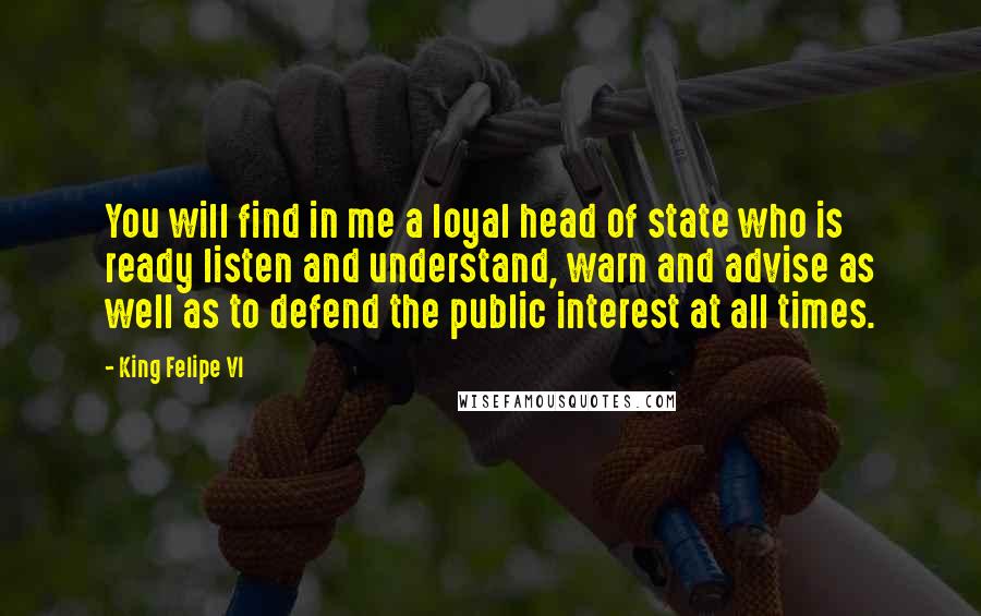 King Felipe VI Quotes: You will find in me a loyal head of state who is ready listen and understand, warn and advise as well as to defend the public interest at all times.