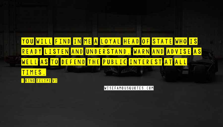 King Felipe VI Quotes: You will find in me a loyal head of state who is ready listen and understand, warn and advise as well as to defend the public interest at all times.