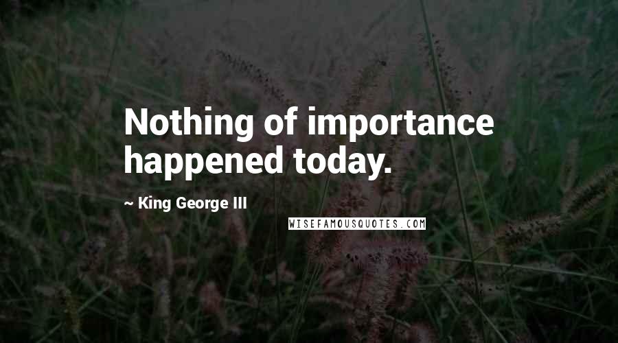 King George III Quotes: Nothing of importance happened today.