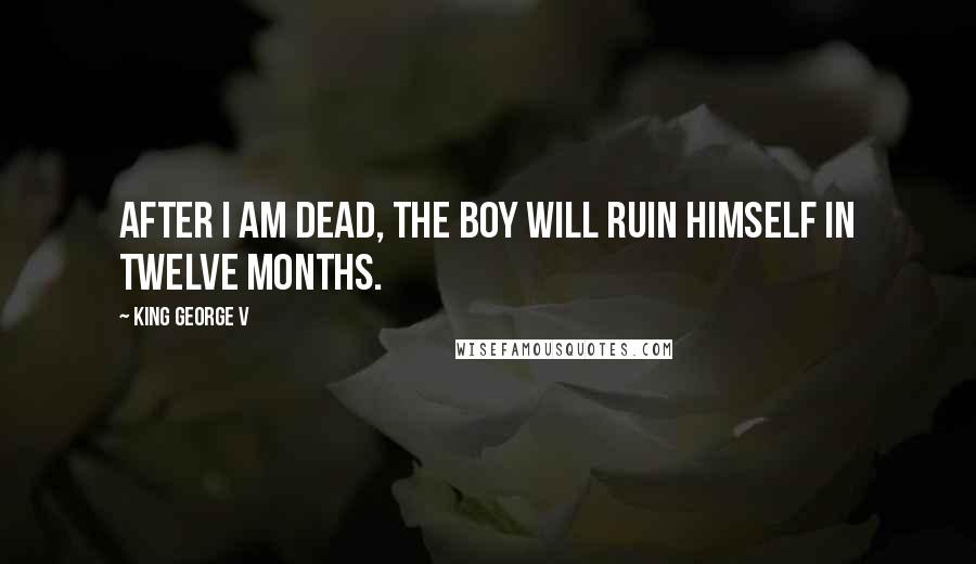 King George V Quotes: After I am dead, the boy will ruin himself in twelve months.