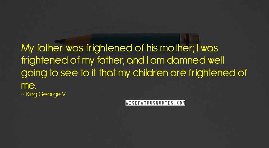 King George V Quotes: My father was frightened of his mother; I was frightened of my father, and I am damned well going to see to it that my children are frightened of me.