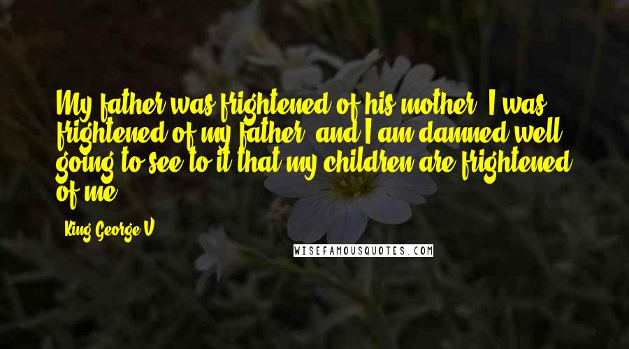 King George V Quotes: My father was frightened of his mother; I was frightened of my father, and I am damned well going to see to it that my children are frightened of me.