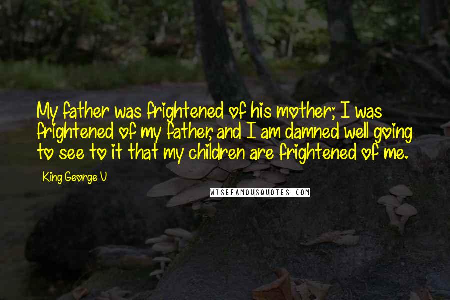 King George V Quotes: My father was frightened of his mother; I was frightened of my father, and I am damned well going to see to it that my children are frightened of me.