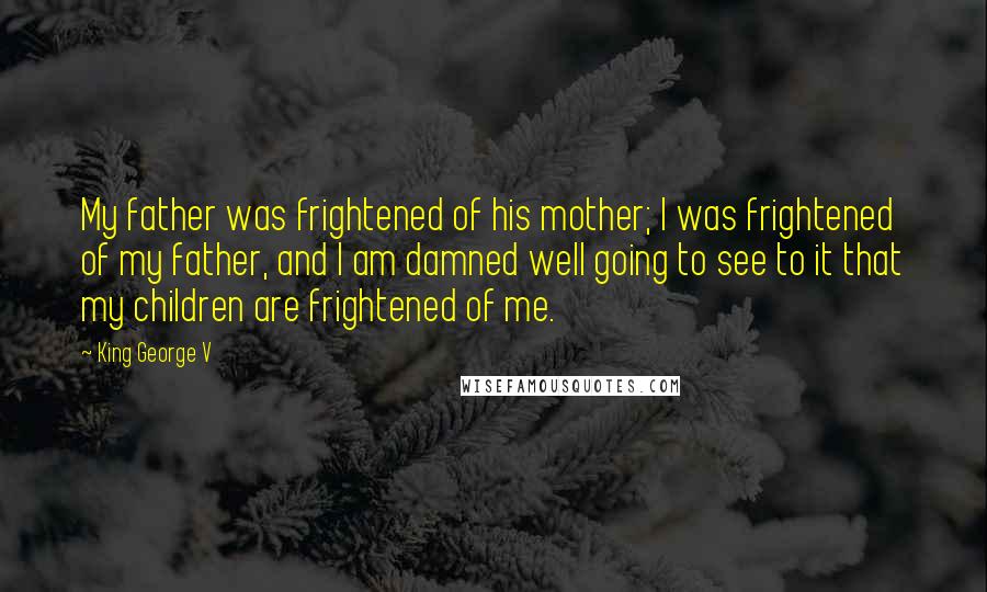 King George V Quotes: My father was frightened of his mother; I was frightened of my father, and I am damned well going to see to it that my children are frightened of me.