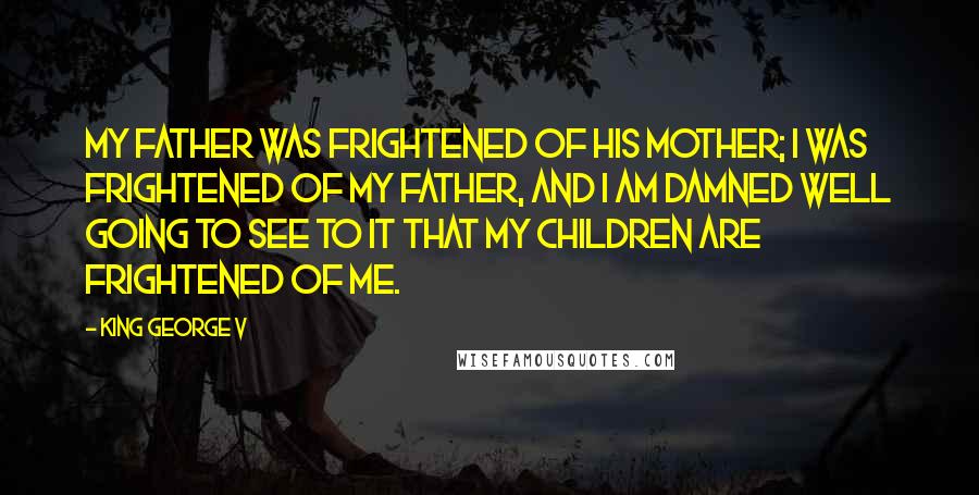 King George V Quotes: My father was frightened of his mother; I was frightened of my father, and I am damned well going to see to it that my children are frightened of me.