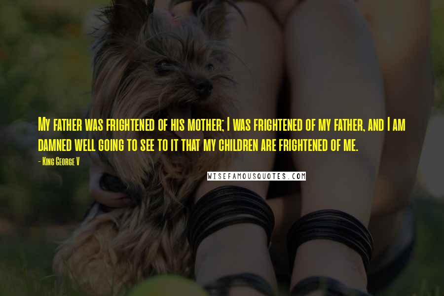 King George V Quotes: My father was frightened of his mother; I was frightened of my father, and I am damned well going to see to it that my children are frightened of me.