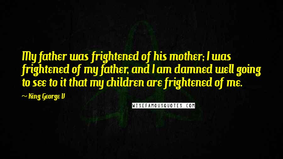 King George V Quotes: My father was frightened of his mother; I was frightened of my father, and I am damned well going to see to it that my children are frightened of me.