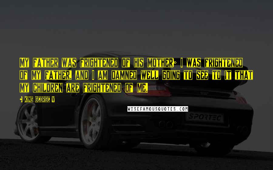 King George V Quotes: My father was frightened of his mother; I was frightened of my father, and I am damned well going to see to it that my children are frightened of me.