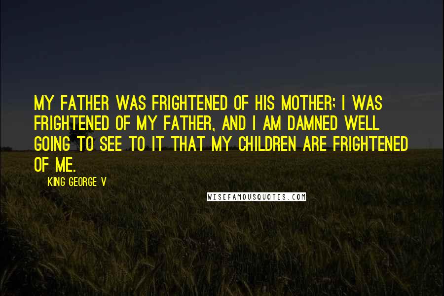 King George V Quotes: My father was frightened of his mother; I was frightened of my father, and I am damned well going to see to it that my children are frightened of me.