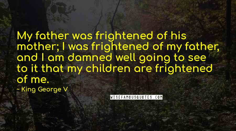 King George V Quotes: My father was frightened of his mother; I was frightened of my father, and I am damned well going to see to it that my children are frightened of me.