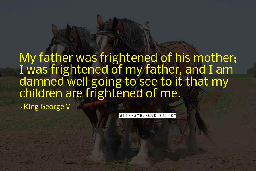 King George V Quotes: My father was frightened of his mother; I was frightened of my father, and I am damned well going to see to it that my children are frightened of me.