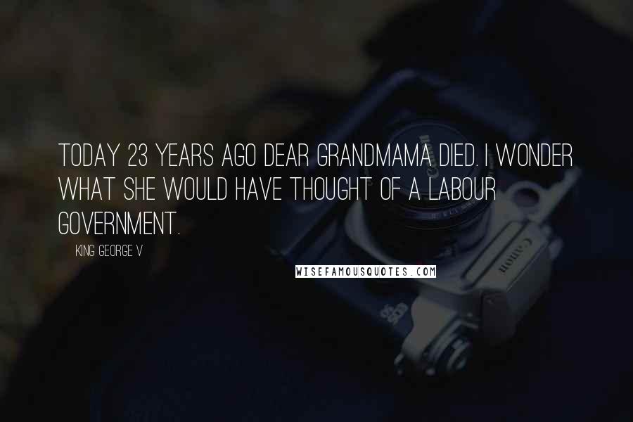 King George V Quotes: Today 23 years ago dear Grandmama died. I wonder what she would have thought of a Labour Government.