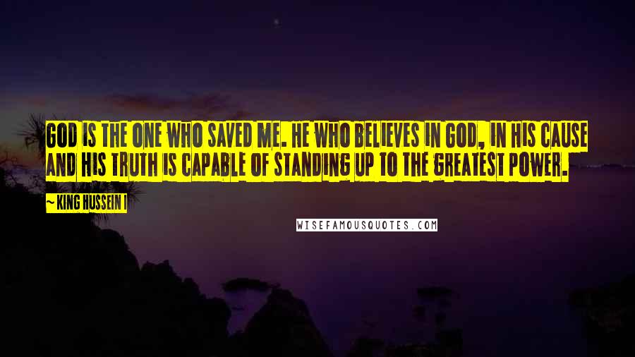 King Hussein I Quotes: God is the one who saved me. He who believes in God, in His cause and His truth is capable of standing up to the greatest power.