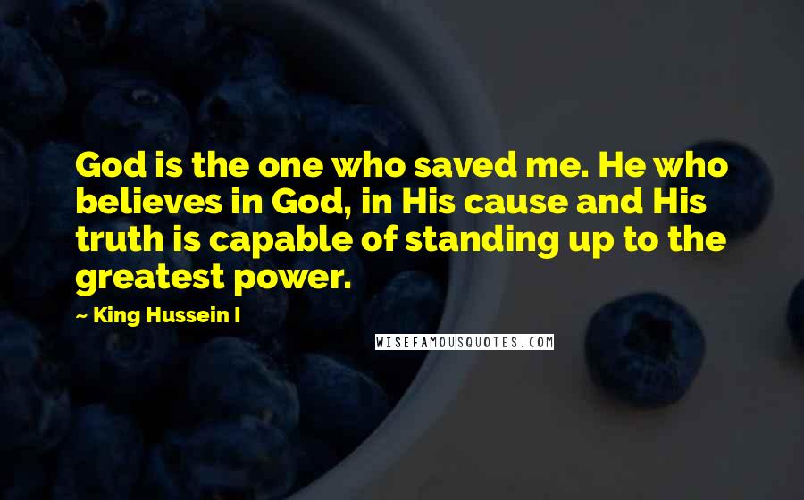 King Hussein I Quotes: God is the one who saved me. He who believes in God, in His cause and His truth is capable of standing up to the greatest power.