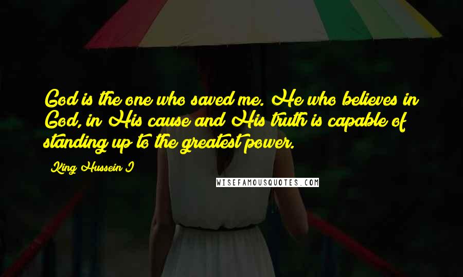 King Hussein I Quotes: God is the one who saved me. He who believes in God, in His cause and His truth is capable of standing up to the greatest power.