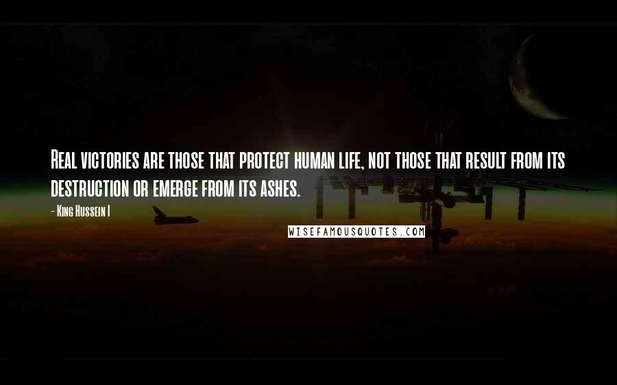 King Hussein I Quotes: Real victories are those that protect human life, not those that result from its destruction or emerge from its ashes.