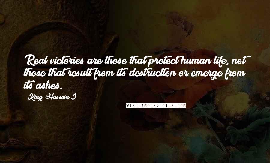 King Hussein I Quotes: Real victories are those that protect human life, not those that result from its destruction or emerge from its ashes.