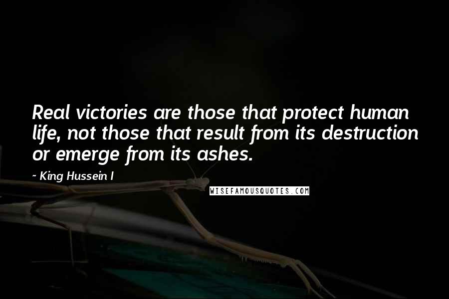 King Hussein I Quotes: Real victories are those that protect human life, not those that result from its destruction or emerge from its ashes.