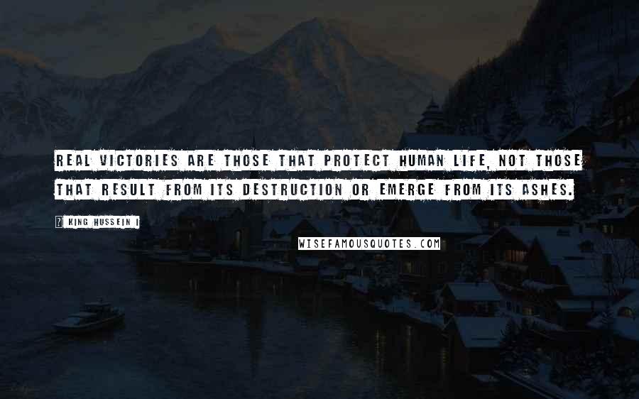 King Hussein I Quotes: Real victories are those that protect human life, not those that result from its destruction or emerge from its ashes.