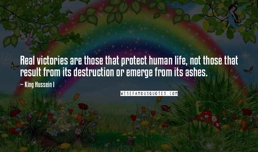 King Hussein I Quotes: Real victories are those that protect human life, not those that result from its destruction or emerge from its ashes.