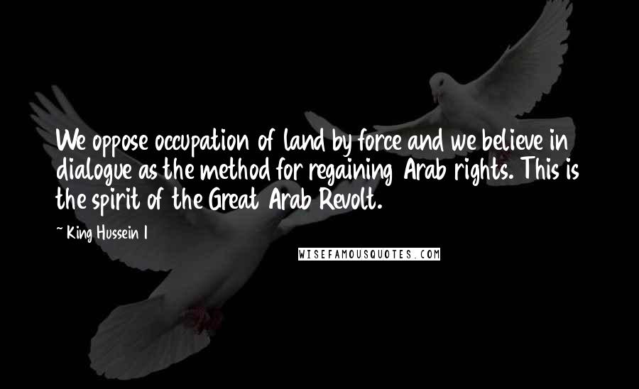 King Hussein I Quotes: We oppose occupation of land by force and we believe in dialogue as the method for regaining Arab rights. This is the spirit of the Great Arab Revolt.