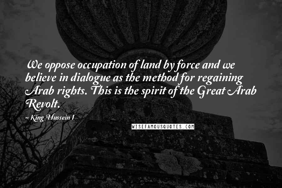 King Hussein I Quotes: We oppose occupation of land by force and we believe in dialogue as the method for regaining Arab rights. This is the spirit of the Great Arab Revolt.