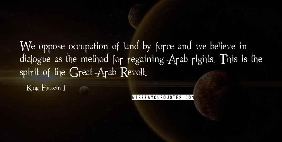 King Hussein I Quotes: We oppose occupation of land by force and we believe in dialogue as the method for regaining Arab rights. This is the spirit of the Great Arab Revolt.