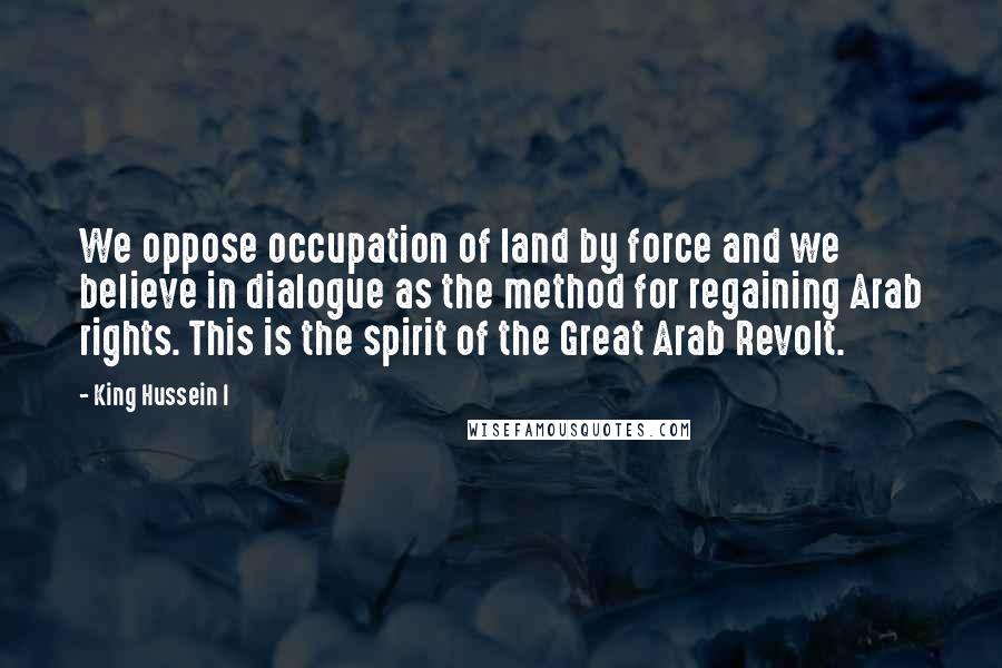 King Hussein I Quotes: We oppose occupation of land by force and we believe in dialogue as the method for regaining Arab rights. This is the spirit of the Great Arab Revolt.