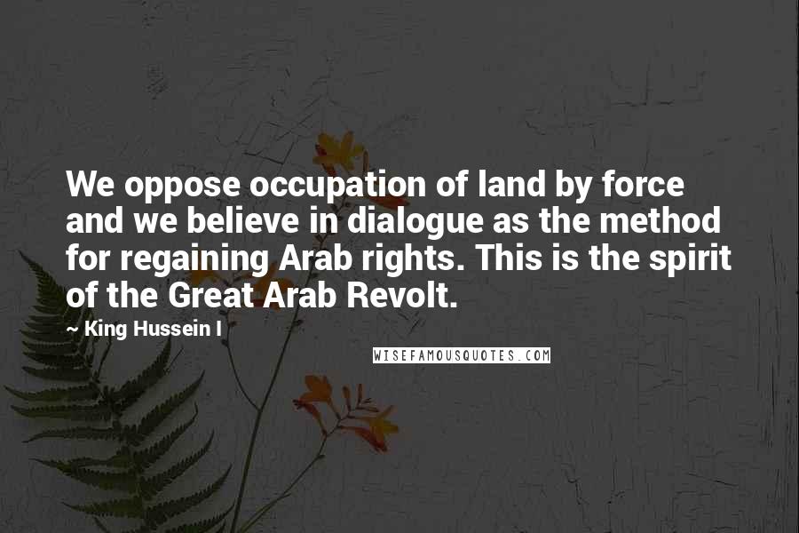 King Hussein I Quotes: We oppose occupation of land by force and we believe in dialogue as the method for regaining Arab rights. This is the spirit of the Great Arab Revolt.