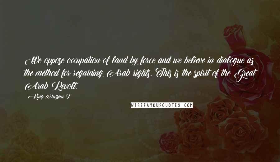 King Hussein I Quotes: We oppose occupation of land by force and we believe in dialogue as the method for regaining Arab rights. This is the spirit of the Great Arab Revolt.