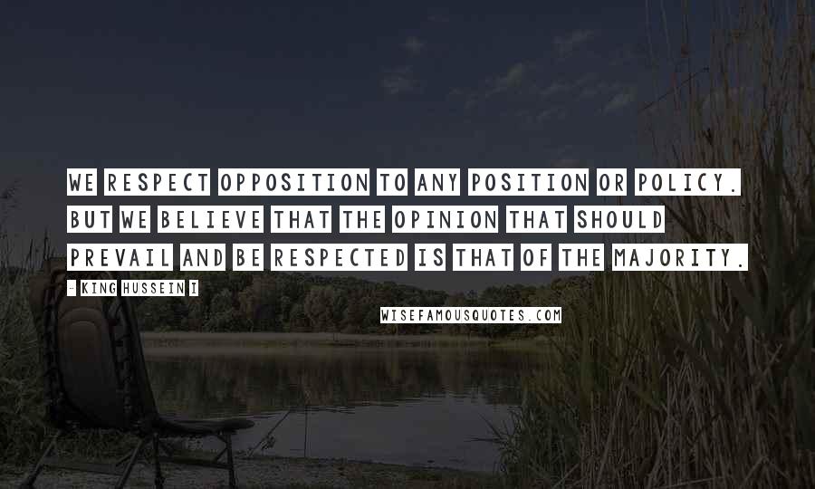 King Hussein I Quotes: We respect opposition to any position or policy. But we believe that the opinion that should prevail and be respected is that of the majority.