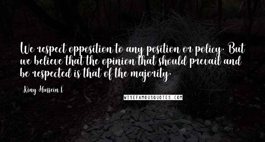 King Hussein I Quotes: We respect opposition to any position or policy. But we believe that the opinion that should prevail and be respected is that of the majority.