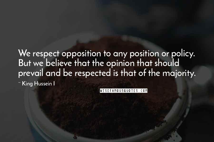 King Hussein I Quotes: We respect opposition to any position or policy. But we believe that the opinion that should prevail and be respected is that of the majority.