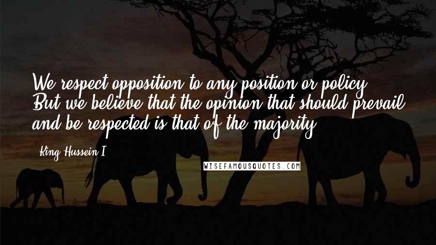 King Hussein I Quotes: We respect opposition to any position or policy. But we believe that the opinion that should prevail and be respected is that of the majority.