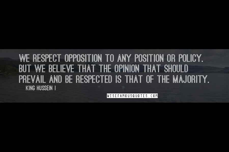 King Hussein I Quotes: We respect opposition to any position or policy. But we believe that the opinion that should prevail and be respected is that of the majority.