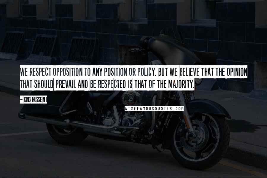King Hussein I Quotes: We respect opposition to any position or policy. But we believe that the opinion that should prevail and be respected is that of the majority.