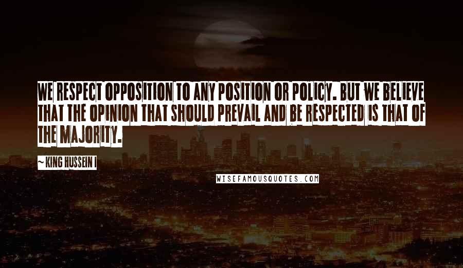King Hussein I Quotes: We respect opposition to any position or policy. But we believe that the opinion that should prevail and be respected is that of the majority.