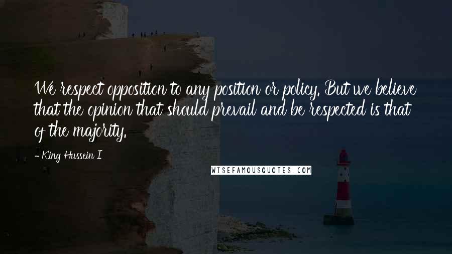 King Hussein I Quotes: We respect opposition to any position or policy. But we believe that the opinion that should prevail and be respected is that of the majority.