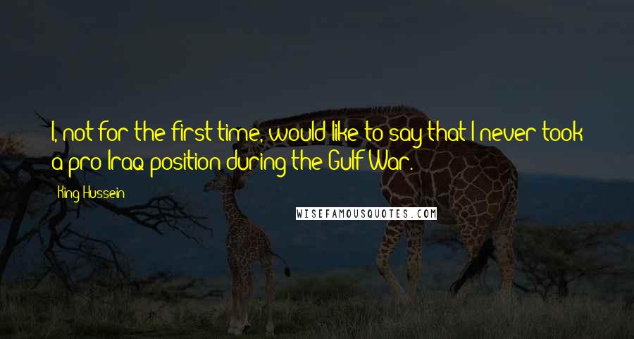 King Hussein Quotes: I, not for the first time, would like to say that I never took a pro-Iraq position during the Gulf War.