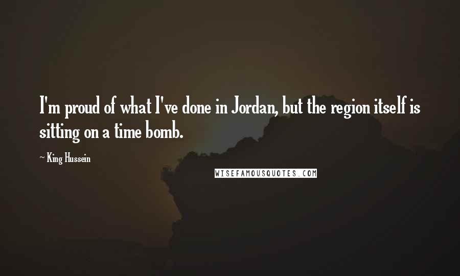 King Hussein Quotes: I'm proud of what I've done in Jordan, but the region itself is sitting on a time bomb.