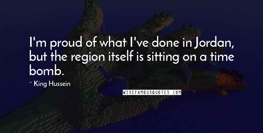 King Hussein Quotes: I'm proud of what I've done in Jordan, but the region itself is sitting on a time bomb.