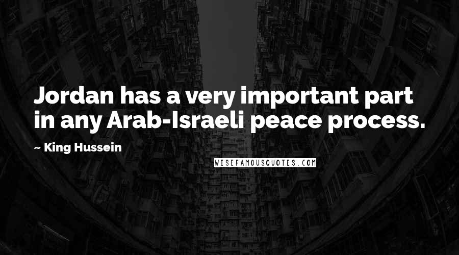 King Hussein Quotes: Jordan has a very important part in any Arab-Israeli peace process.