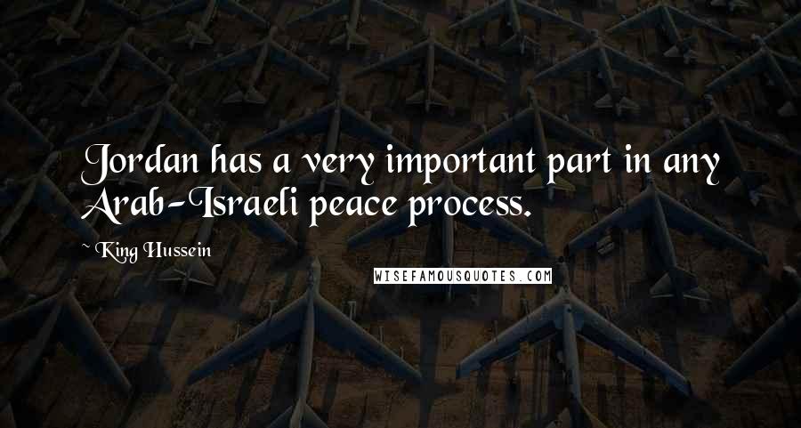 King Hussein Quotes: Jordan has a very important part in any Arab-Israeli peace process.