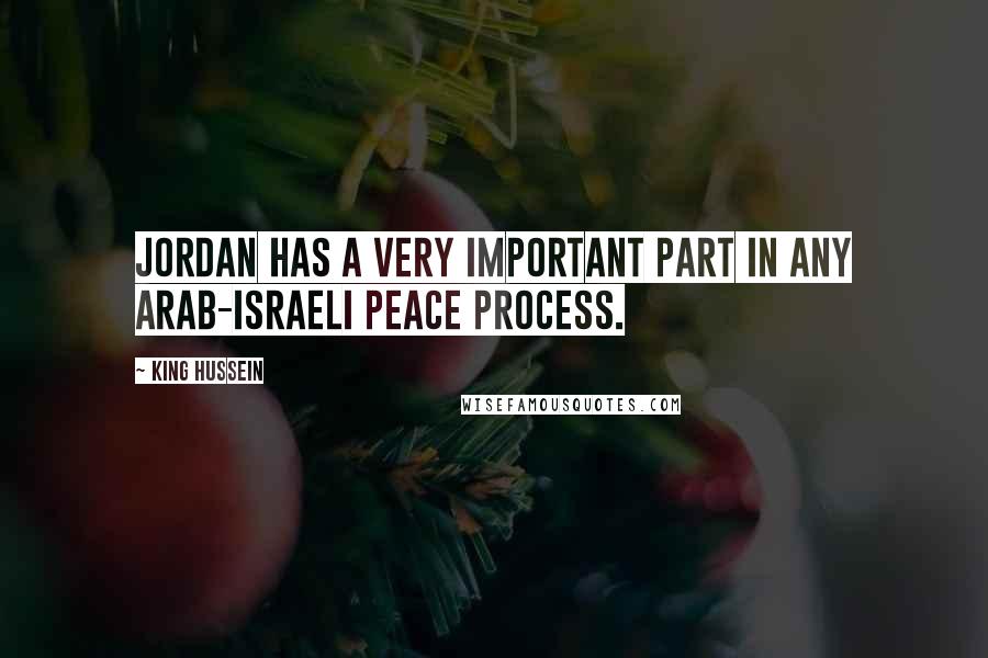 King Hussein Quotes: Jordan has a very important part in any Arab-Israeli peace process.