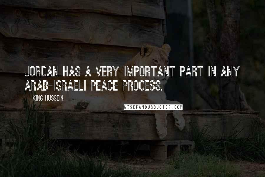 King Hussein Quotes: Jordan has a very important part in any Arab-Israeli peace process.