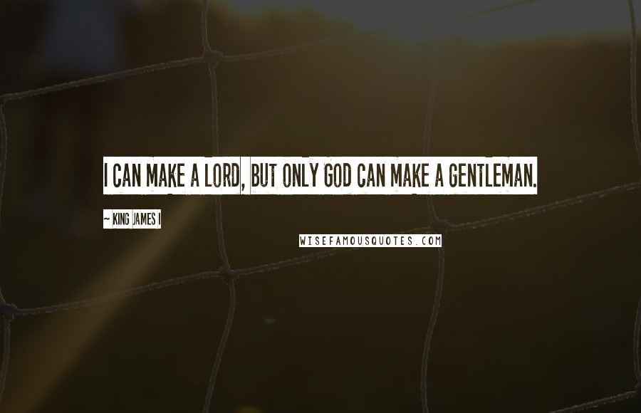 King James I Quotes: I can make a lord, but only God can make a gentleman.