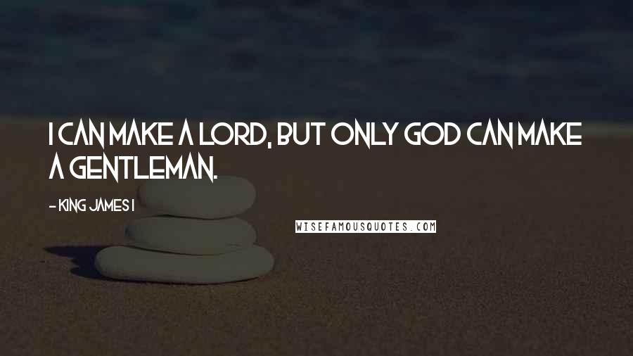 King James I Quotes: I can make a lord, but only God can make a gentleman.