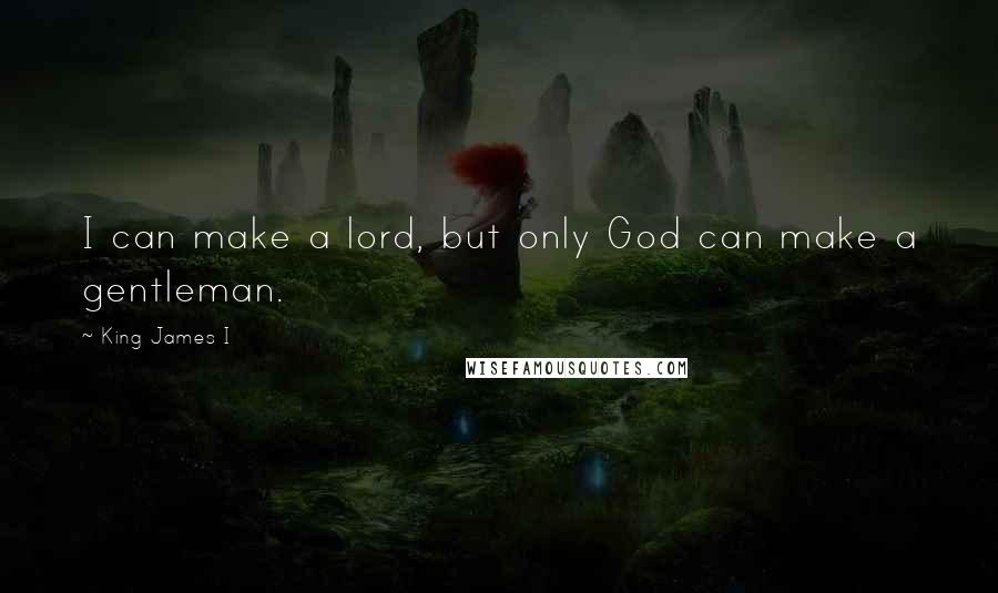 King James I Quotes: I can make a lord, but only God can make a gentleman.